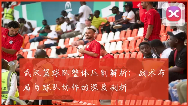 武汉篮球队整体压制解析：战术布局与球队协作的深度剖析
