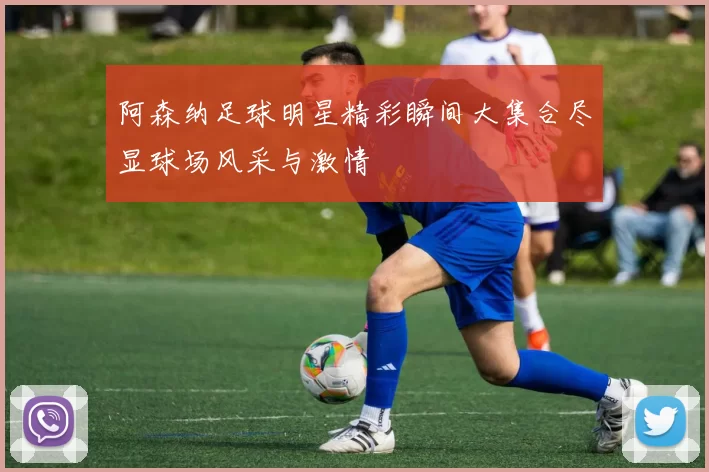 阿森纳足球明星精彩瞬间大集合尽显球场风采与激情