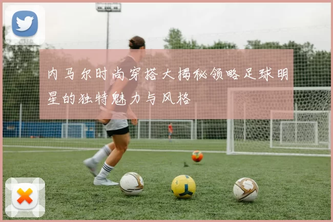 内马尔时尚穿搭大揭秘领略足球明星的独特魅力与风格