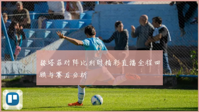赫塔菲对阵比利时精彩直播全程回顾与赛后分析