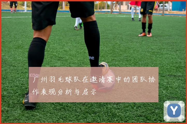 广州羽毛球队在邀请赛中的团队协作表现分析与启示