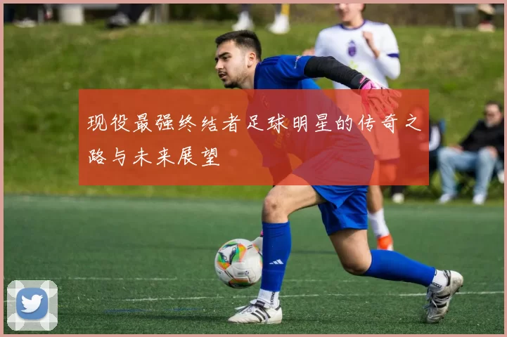 现役最强终结者足球明星的传奇之路与未来展望
