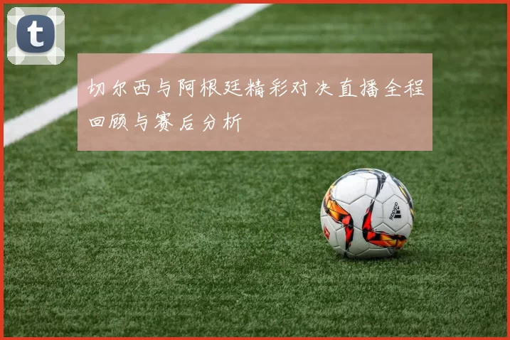 切尔西与阿根廷精彩对决直播全程回顾与赛后分析