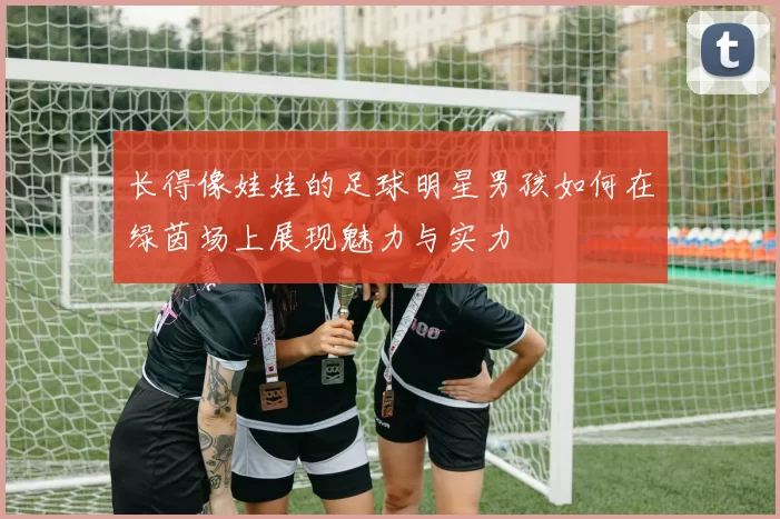 长得像娃娃的足球明星男孩如何在绿茵场上展现魅力与实力