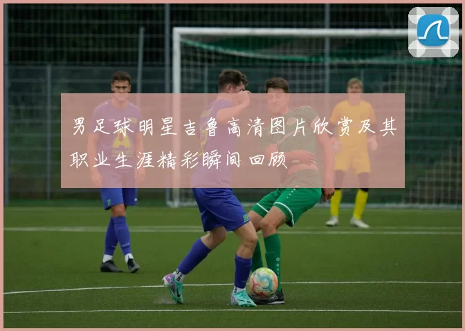 男足球明星吉鲁高清图片欣赏及其职业生涯精彩瞬间回顾