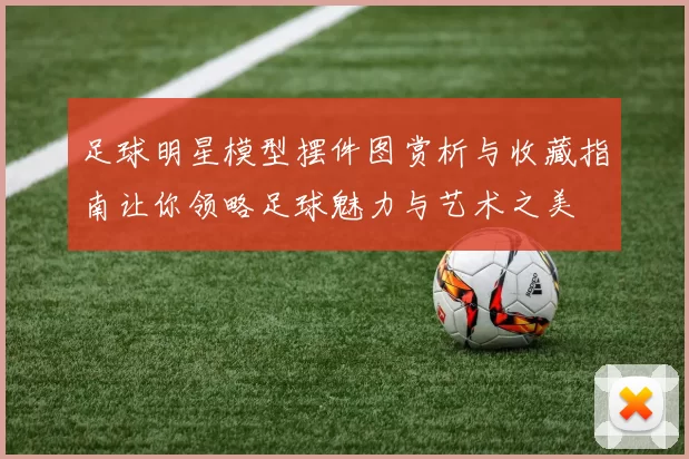 足球明星模型摆件图赏析与收藏指南让你领略足球魅力与艺术之美