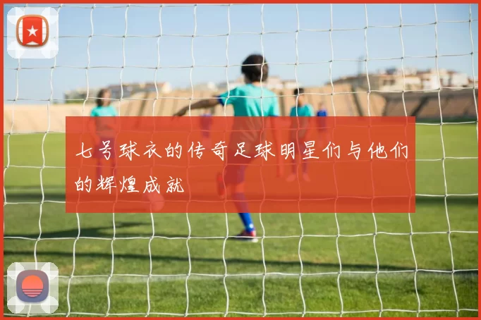 七号球衣的传奇足球明星们与他们的辉煌成就