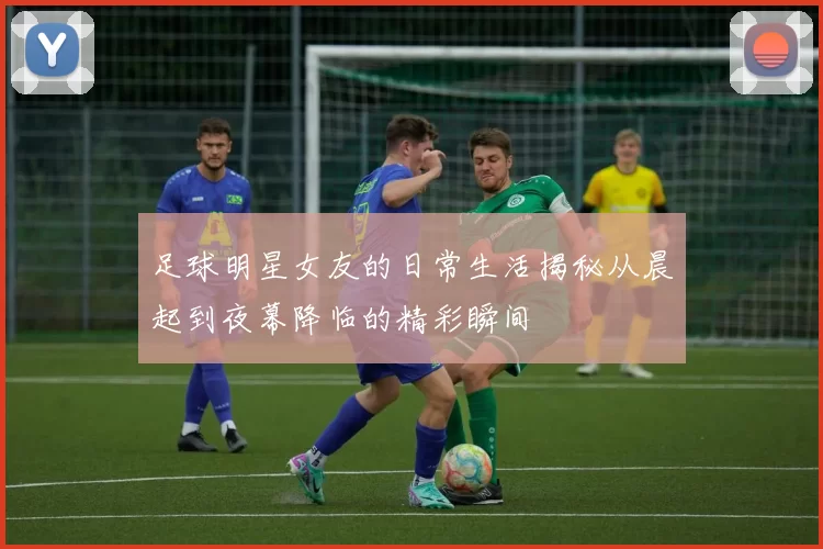 足球明星女友的日常生活揭秘从晨起到夜幕降临的精彩瞬间