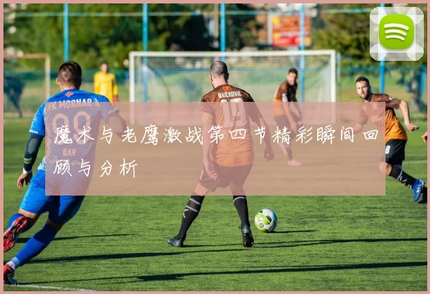魔术与老鹰激战第四节精彩瞬间回顾与分析