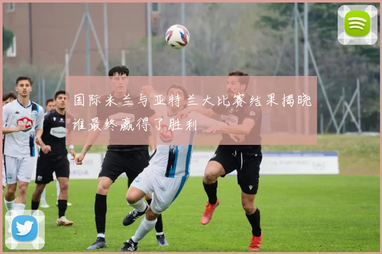 国际米兰与亚特兰大比赛结果揭晓谁最终赢得了胜利