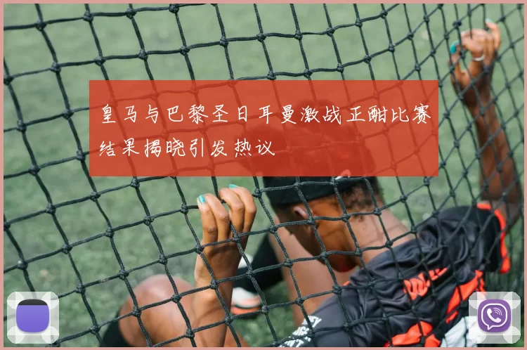 皇马与巴黎圣日耳曼激战正酣比赛结果揭晓引发热议