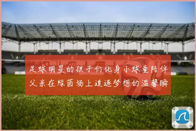 足球明星的孩子们化身小球童陪伴父亲在绿茵场上追逐梦想的温馨瞬间