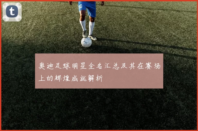 奥迪足球明星全名汇总及其在赛场上的辉煌成就解析