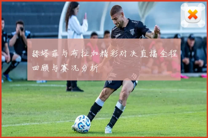 赫塔菲与布拉加精彩对决直播全程回顾与赛况分析
