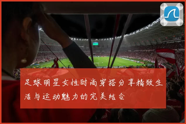 足球明星女性时尚穿搭分享精致生活与运动魅力的完美结合