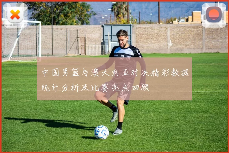 中国男篮与澳大利亚对决精彩数据统计分析及比赛亮点回顾