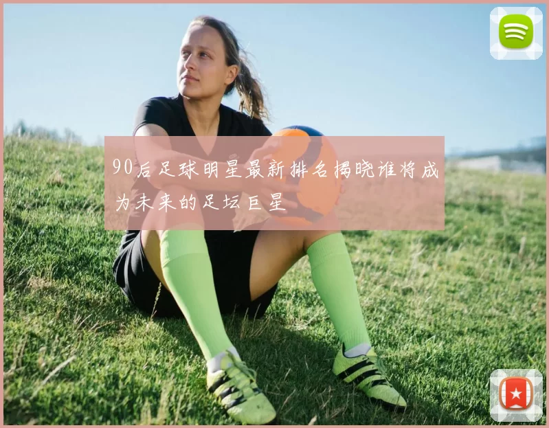 90后足球明星最新排名揭晓谁将成为未来的足坛巨星
