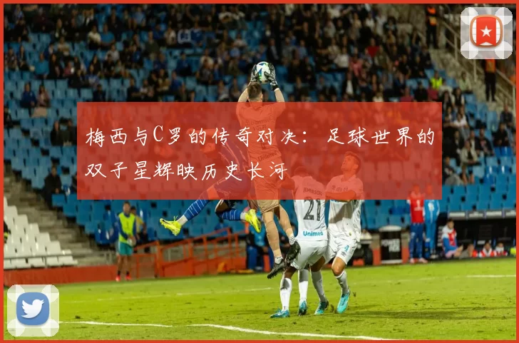 梅西与C罗的传奇对决：足球世界的双子星辉映历史长河