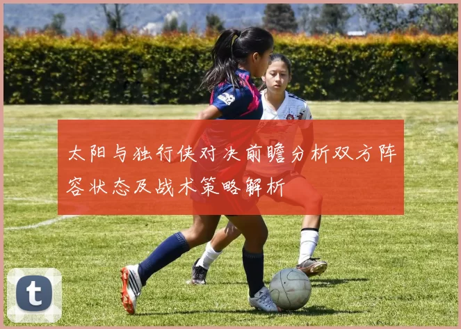 太阳与独行侠对决前瞻分析双方阵容状态及战术策略解析
