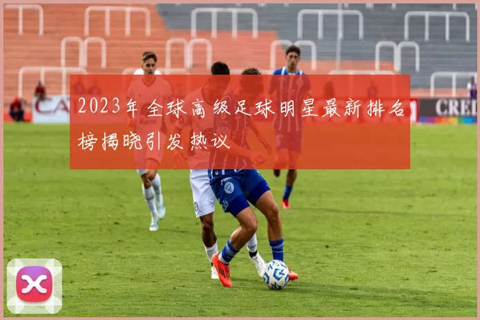 2023年全球高级足球明星最新排名榜揭晓引发热议