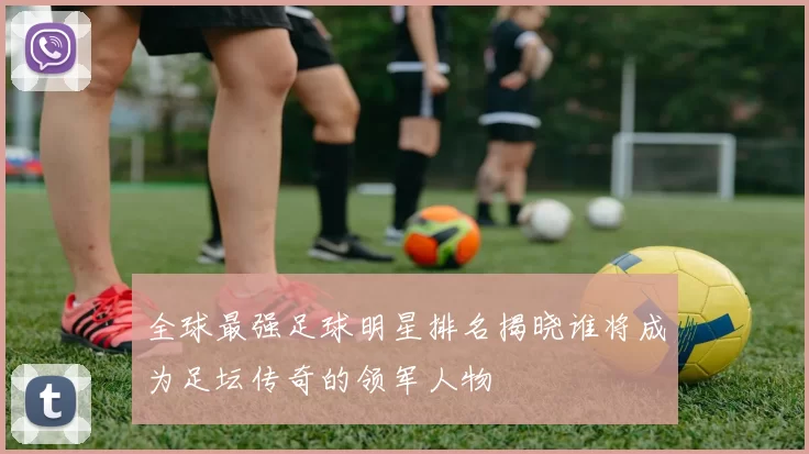 全球最强足球明星排名揭晓谁将成为足坛传奇的领军人物