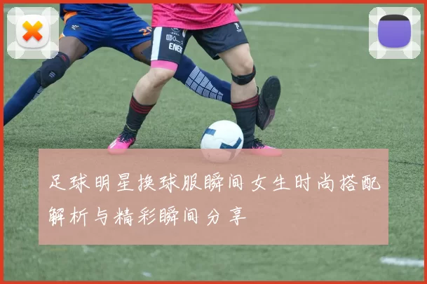 足球明星换球服瞬间女生时尚搭配解析与精彩瞬间分享