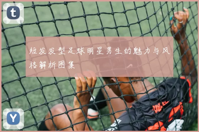 短发发型足球明星男生的魅力与风格解析图集