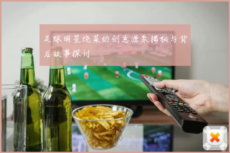 足球明星烧菜的创意源泉揭秘与背后故事探讨