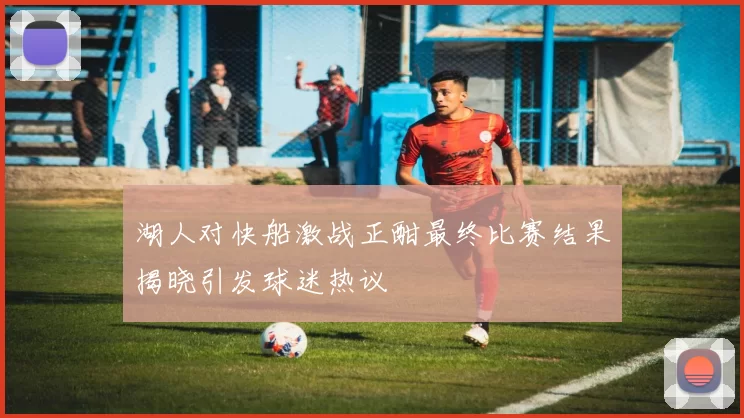 湖人对快船激战正酣最终比赛结果揭晓引发球迷热议