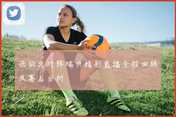 西班牙对阵瑞典精彩直播全程回顾及赛后分析