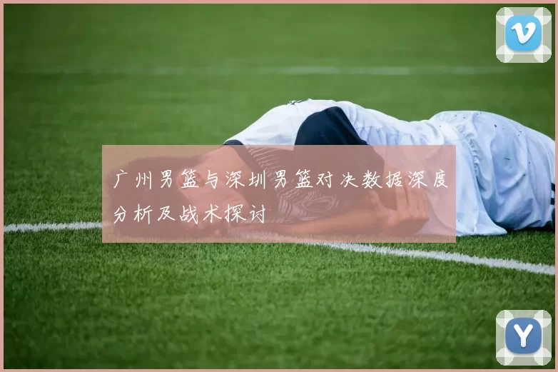 广州男篮与深圳男篮对决数据深度分析及战术探讨