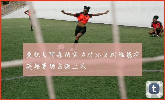 曼联与阿森纳实力对比分析谁能在英超赛场占据上风