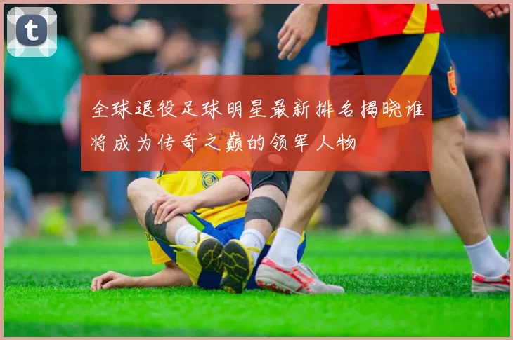 全球退役足球明星最新排名揭晓谁将成为传奇之巅的领军人物