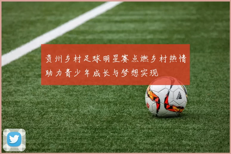 贵州乡村足球明星赛点燃乡村热情助力青少年成长与梦想实现