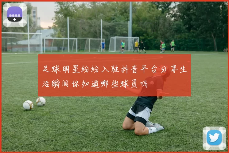 足球明星纷纷入驻抖音平台分享生活瞬间你知道哪些球员吗
