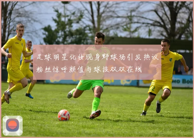 足球明星化妆现身野球场引发热议粉丝惊呼颜值与球技双双在线