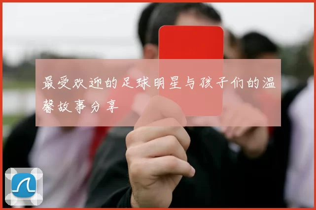 最受欢迎的足球明星与孩子们的温馨故事分享