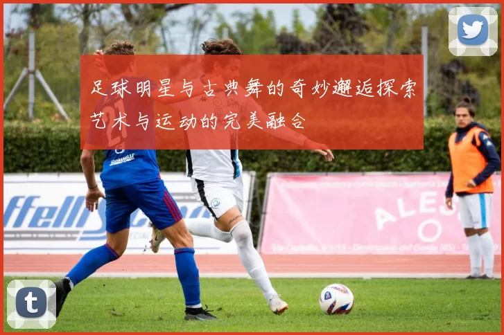 足球明星与古典舞的奇妙邂逅探索艺术与运动的完美融合