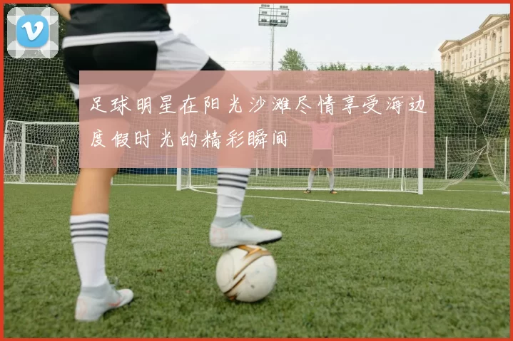 足球明星在阳光沙滩尽情享受海边度假时光的精彩瞬间