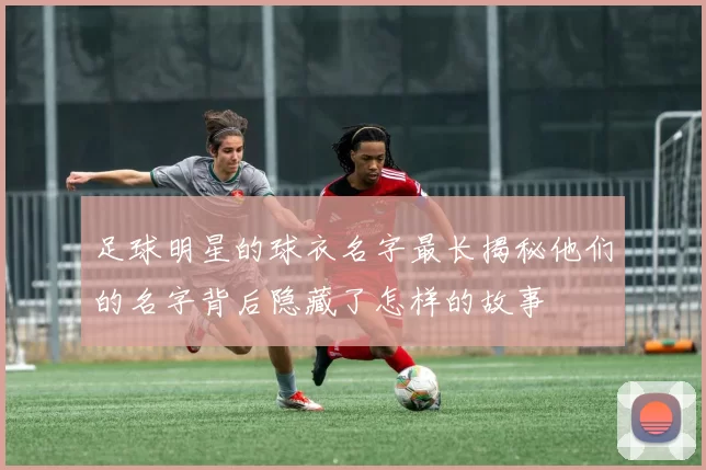 足球明星的球衣名字最长揭秘他们的名字背后隐藏了怎样的故事