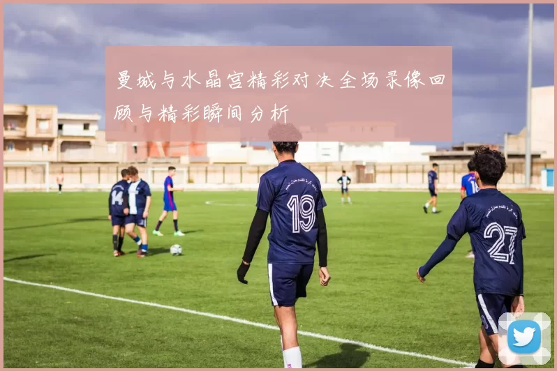 曼城与水晶宫精彩对决全场录像回顾与精彩瞬间分析