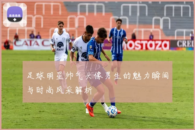 足球明星帅气头像男生的魅力瞬间与时尚风采解析