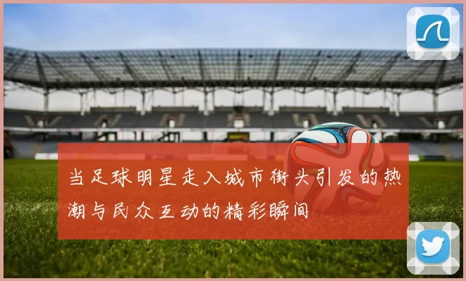 当足球明星走入城市街头引发的热潮与民众互动的精彩瞬间