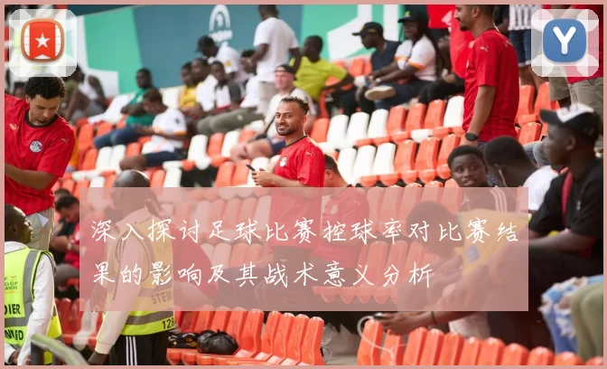 深入探讨足球比赛控球率对比赛结果的影响及其战术意义分析