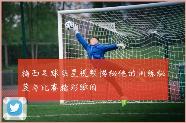 梅西足球明星视频揭秘他的训练秘笈与比赛精彩瞬间