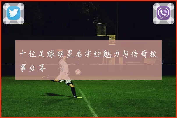 十位足球明星名字的魅力与传奇故事分享