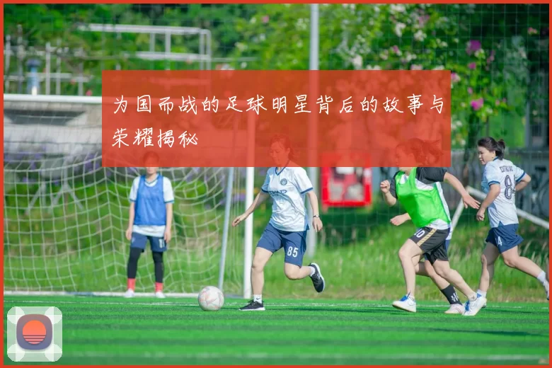 为国而战的足球明星背后的故事与荣耀揭秘
