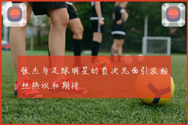 张杰与足球明星的首次见面引发粉丝热议和期待