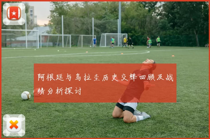 阿根廷与乌拉圭历史交锋回顾及战绩分析探讨