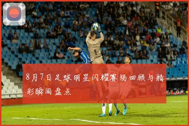 8月7日足球明星闪耀赛场回顾与精彩瞬间盘点
